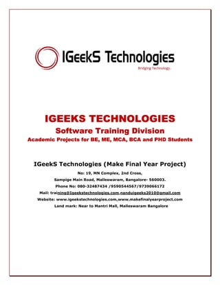 IGEEKS TECHNOLOGIESIGEEKS TECHNOLOGIESIGEEKS TECHNOLOGIESIGEEKS TECHNOLOGIES
Software Training DivisionSoftware Training DivisionSoftware Training DivisionSoftware Training Division
Academic Projects for BEAcademic Projects for BEAcademic Projects for BEAcademic Projects for BE, ME, MCA, BCA, ME, MCA, BCA, ME, MCA, BCA, ME, MCA, BCA and PHD Studentsand PHD Studentsand PHD Studentsand PHD Students
IGeekS Technologies (Make Final Year Project)
No: 19, MN Complex, 2nd Cross,
Sampige Main Road, Malleswaram, Bangalore- 560003.
Phone No: 080-32487434 /9590544567/9739066172
Mail: training@Igeekstechnologies.com,nanduigeeks2010@gmail.com
Website: www.igeekstechnologies.com,www.makefinalyearproject.com
Land mark: Near to Mantri Mall, Malleswaram Bangalore
 