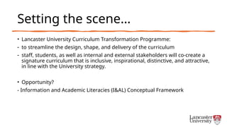 Setting the scene…
• Lancaster University Curriculum Transformation Programme:
- to streamline the design, shape, and delivery of the curriculum
- staff, students, as well as internal and external stakeholders will co-create a
signature curriculum that is inclusive, inspirational, distinctive, and attractive,
in line with the University strategy.
• Opportunity?
- Information and Academic Literacies (I&AL) Conceptual Framework
 