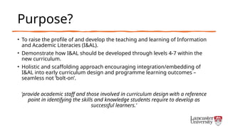 Purpose?
• To raise the profile of and develop the teaching and learning of Information
and Academic Literacies (I&AL).
• Demonstrate how I&AL should be developed through levels 4-7 within the
new curriculum.
• Holistic and scaffolding approach encouraging integration/embedding of
I&AL into early curriculum design and programme learning outcomes –
seamless not ‘bolt-on’.
'provide academic staff and those involved in curriculum design with a reference
point in identifying the skills and knowledge students require to develop as
successful learners.'
 