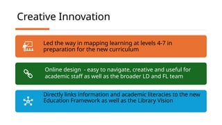 Creative Innovation
Led the way in mapping learning at levels 4-7 in
preparation for the new curriculum
Directly links information and academic literacies to the new
Education Framework as well as the Library Vision
Online design - easy to navigate, creative and useful for
academic staff as well as the broader LD and FL team
 