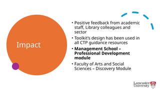 Impact
• Positive feedback from academic
staff, Library colleagues and
sector
• Toolkit’s design has been used in
all CTP guidance resources
• Management School –
Professional Development
module
• Faculty of Arts and Social
Sciences – Discovery Module
 