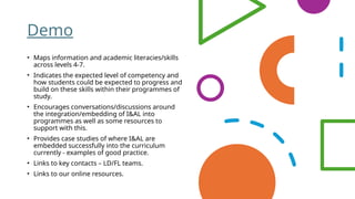 Demo
• Maps information and academic literacies/skills
across levels 4-7.
• Indicates the expected level of competency and
how students could be expected to progress and
build on these skills within their programmes of
study.
• Encourages conversations/discussions around
the integration/embedding of I&AL into
programmes as well as some resources to
support with this.
• Provides case studies of where I&AL are
embedded successfully into the curriculum
currently - examples of good practice.
• Links to key contacts – LD/FL teams.
• Links to our online resources.
 