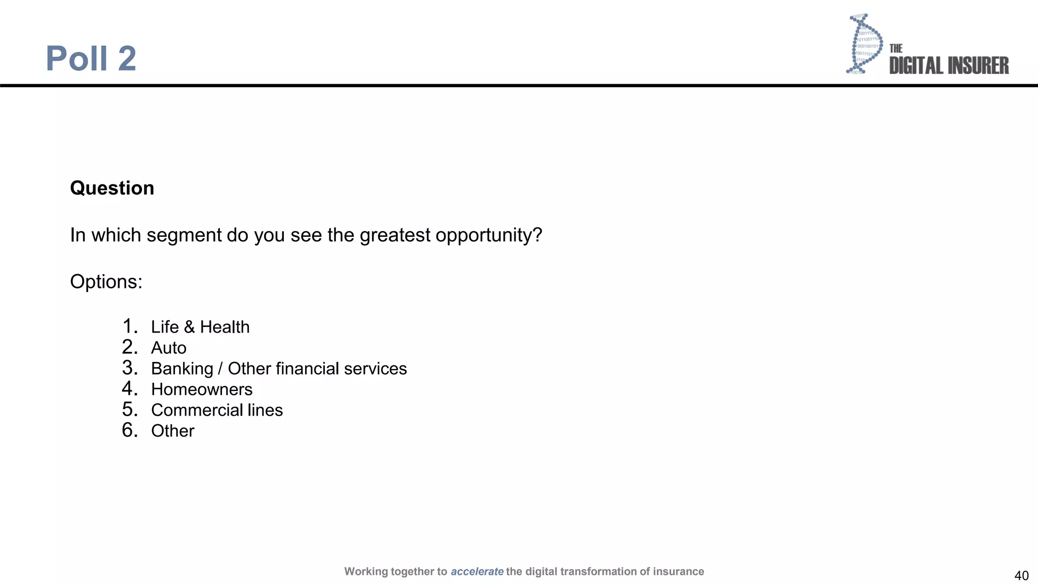 40
Poll 2
Question
In which segment do you see the greatest opportunity?
Options:
1. Life & Health
2. Auto
3. Banking / Other financial services
4. Homeowners
5. Commercial lines
6. Other
Working together to accelerate the digital transformation of insurance
 
