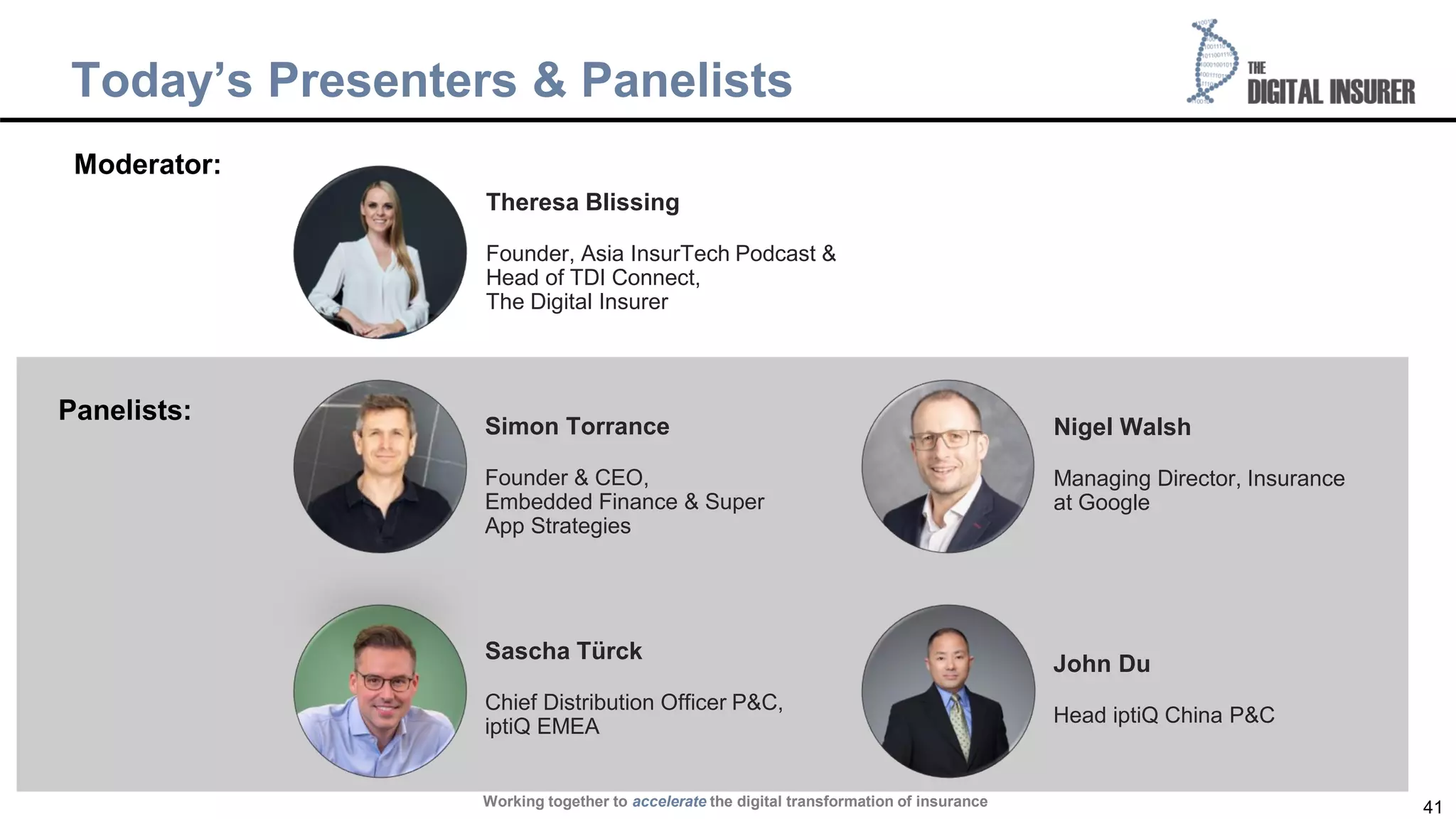 41
Today’s Presenters & Panelists
Working together to accelerate the digital transformation of insurance
Sascha Türck
Chief Distribution Officer P&C,
iptiQ EMEA
Simon Torrance
Founder & CEO,
Embedded Finance & Super
App Strategies
Nigel Walsh
Managing Director, Insurance
at Google
John Du
Head iptiQ China P&C
Moderator:
Panelists:
Theresa Blissing
Founder, Asia InsurTech Podcast &
Head of TDI Connect,
The Digital Insurer
 