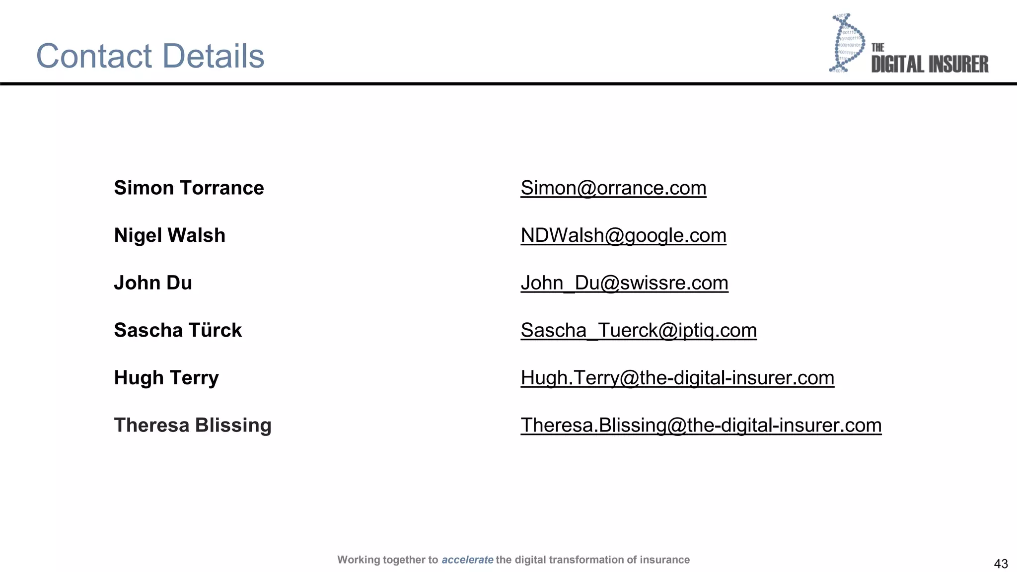43
Contact Details
Simon Torrance Simon@orrance.com
Nigel Walsh NDWalsh@google.com
John Du John_Du@swissre.com
Sascha Türck Sascha_Tuerck@iptiq.com
Hugh Terry Hugh.Terry@the-digital-insurer.com
Theresa Blissing Theresa.Blissing@the-digital-insurer.com
Working together to accelerate the digital transformation of insurance
 
