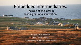 Embedded intermediaries:
The role of the local in
leading national innovation
Professor Frank Rennie
Lews Castle College
University of the Highlands and Islands
 