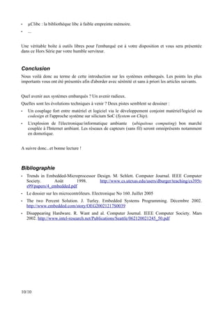 •   µClibc : la bibliothèque libc à faible empreinte mémoire.
•   ...


Une véritable boîte à outils libres pour l'embarqué est à votre disposition et vous sera présentée
dans ce Hors Série par votre humble serviteur.


Conclusion
Nous voilà donc au terme de cette introduction sur les systèmes embarqués. Les points les plus
importants vous ont été présentés afin d'aborder avec sérénité et sans à priori les articles suivants.


Quel avenir aux systèmes embarqués ? Un avenir radieux.
Quelles sont les évolutions techniques à venir ? Deux pistes semblent se dessiner :
•   Un couplage fort entre matériel et logiciel via le développement conjoint matériel/logiciel ou
    codesign et l'approche système sur silicium SoC (System on Chip).
•   L'explosion de l'électronique/informatique ambiante (ubiquitous computing) bon marché
    couplée à l'Internet ambiant. Les réseaux de capteurs (sans fil) seront omniprésents notamment
    en domotique.


A suivre donc...et bonne lecture !



Bibliographie
•   Trends in Embedded-Microprocessor Design. M. Schlett. Computer Journal. IEEE Computer
    Society.      Août       1998.     http://www.cs.utexas.edu/users/dburger/teaching/cs395t-
    s99/papers/4_embedded.pdf
•   Le dossier sur les microcontrôleurs. Electronique No 160. Juillet 2005
•   The two Percent Solution. J. Turley. Embedded Systems Programming. Décembre 2002.
    http://www.embedded.com/story/OEG20021217S0039
•   Disappearing Hardware. R. Want and al. Computer Journal. IEEE Computer Society. Mars
    2002. http://www.intel-research.net/Publications/Seattle/062120021245_50.pdf




10/10
 