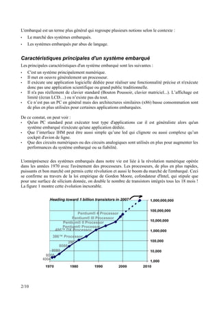 L'embarqué est un terme plus général qui regroupe plusieurs notions selon le contexte :
•   Le marché des systèmes embarqués.
•   Les systèmes embarqués par abus de langage.


Caractéristiques principales d'un système embarqué
Les principales caractéristiques d'un système embarqué sont les suivantes :
•   C'est un système principalement numérique.
•   Il met en oeuvre généralement un processeur.
•   Il exécute une application logicielle dédiée pour réaliser une fonctionnalité précise et n'exécute
    donc pas une application scientifique ou grand public traditionnelle.
•   Il n'a pas réellement de clavier standard (Bouton Poussoir, clavier matriciel...). L’affichage est
    limité (écran LCD…) ou n’existe pas du tout.
•   Ce n’est pas un PC en général mais des architectures similaires (x86) basse consommation sont
    de plus en plus utilisées pour certaines applications embarquées.

De ce constat, on peut voir :
•  Qu'un PC standard peut exécuter tout type d'applications car il est généraliste alors qu'un
   système embarqué n'exécute qu'une application dédiée.
•  Que l’interface IHM peut être aussi simple qu’une led qui clignote ou aussi complexe qu’un
   cockpit d'avion de ligne.
•  Que des circuits numériques ou des circuits analogiques sont utilisés en plus pour augmenter les
   performances du système embarqué ou sa fiabilité.


L'omniprésence des systèmes embarqués dans notre vie est liée à la révolution numérique opérée
dans les années 1970 avec l'avènement des processeurs. Les processeurs, de plus en plus rapides,
puissants et bon marché ont permis cette révolution et aussi le boom du marché de l'embarqué. Ceci
se confirme au travers de la loi empirique de Gordon Moore, cofondateur d'Intel, qui stipule que
pour une surface de silicium donnée, on double le nombre de transistors intégrés tous les 18 mois !
La figure 1 montre cette évolution inexorable.




2/10
 