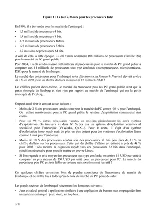 Figure 1 : La loi G. Moore pour les processeurs Intel


En 1999, il a été vendu pour le marché de l'embarqué :
•   1,3 milliard de processeurs 4 bits.
•   1,4 milliard de processeurs 8 bits.
•   375 millions de processeurs 16 bits.
•   127 millions de processeurs 32 bits.
•   3,2 millions de processeurs 64 bits.
A côté de cela, à cette époque, il a été vendu seulement 108 millions de processeurs (famille x86)
pour le marché du PC grand public !
Pour 2004, il a été vendu environ 260 millions de processeurs pour le marché du PC grand public à
comparer aux 14 milliards de processeurs tout type confondu (microprocesseur, microcontrôleur,
DSP) pour le marché de l'embarqué.
Le marché des processeurs pour l'embarqué selon Electronics.ca Research Network devrait croître
de 6 % en 2005 pour un chiffre d'affaire mondial de 18 milliards USD !

Les chiffres parlent d'eux-même. Le marché du processeur pour les PC grand public n'est que la
partie émergée de l'iceberg et n'est rien par rapport au marché de l'embarqué qui est la partie
immergée de l'iceberg...


On peut aussi tirer le constat actuel suivant :
•   Moins de 2 % des processeurs vendus sont pour le marché du PC contre 98 % pour l'embarqué.
    On utilise massivement pour le PC grand public le système d'exploitation commercial bien
    connu.
•   Pour les 98 % autres processeurs vendus, on utilisera généralement un autre système
    d’exploitation. On trouvera ici dans 60 % des cas un système d'exploitation commercial
    spécialisé pour l'embarqué (VxWorks, QNX...). Pour le reste, il s'agit d'un système
    d'exploitation home made mais de plus en plus optent pour des systèmes d'exploitation libres
    comme Linux pour l'embarqué.
•   Moins de 10 % des processeurs vendus sont des processeurs 32 bits pour près de 31 % du
    chiffre d'affaire sur les processeurs. Cette part du chiffre d'affaire est estimée a près de 48 %
    pour 2008 : cela montre la migration rapide vers ces processeurs 32 bits dans l'embarqué,
    condition nécessaire pour pouvoir mettre en oeuvre Linux.
•   Si l'on regarde le prix moyen d'un processeur tout type confondu, on arrive à 6 USD par unité à
    comparer au prix moyen de 300 USD par unité pour un processeur pour PC. Le marché du
    processeur pour PC est très faible en volume mais extrêmement lucratif !


Ces quelques chiffres permettent bien de prendre conscience de l'importance du marché de
l'embarqué et de mettre fin à l'idée qu'en dehors du marché du PC, point de salut.


Les grands secteurs de l'embarqué concernent les domaines suivants :
•   Jeux et calcul général : application similaire à une application de bureau mais empaquetée dans
    un système embarqué : jeux vidéo, set top box...


3/10
 