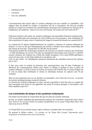 •   Interférences RF.
•   Corrosion.
•   Eau, feu, radiations.
•   ...

L'environnement dans lequel opère le système embarqué n'est pas contrôlé ou contrôlable. Cela
suppose donc de prendre en compte ce paramètre lors de sa conception. On doit par exemple
prendre en compte les évolutions des caractéristiques électriques des composants en fonction de la
température, des radiations...Pense-t-on à tout cela lorsque l'on conçoit une carte mère de PC ?


Enfin pour terminer cette partie, les systèmes embarqués sont aujourd'hui fortement communicants.
Cela est possible grâce aux puissances de calcul offertes par les processeurs pour l'embarqué (32
bits en particulier) et grâce aussi à l'explosion de l'usage la connectivité Internet ou connectivité IP.

La connectivité IP permet fondamentalement de contrôler à distance un système embarqué par
Internet. Ce n'est en fait que l'aboutissement du contrôle à distance d'un système électronique par
des liaisons de tout type : liaisons RS.232, RS.485, bus de terrain...
Cela permet l'emplio des technologies modernes du web pour ce contrôle à distance par l'utilisateur
: il suffit d'embarquer un serveur web dans son équipement électronique pour pouvoir le contrôler
ensuite à distance, de n'importe où, à l'aide d'un simple navigateur. Il n'y a plus d'IHM spécifique à
concevoir pour cela, ce rôle étant rempli par le navigateur web.
Cela est une réalité : les chauffagistes proposent maintenant des chaudières pouvant être pilotées
par le web !

Il faut aussi noter la montée en puissance des communications sans fil dans l'embarqué au
détriment des communications filaires pour limiter le câblage et faciliter la mise en place du
système embarqué. Le Wifi et toutes les normes de réseaux sans fil IEEE 802.15 comme Zigbee ont
le vent en poupe dans l'embarqué et surtout en domotique (réseaux de capteurs sans fil par
exemple).

Mais ne nous méprenons pas sur ces facilités et commodités, cela a bien sûr un revers : la sécurité
du système embarqué puisque connecté à Internet.
La sécurité des systèmes embarqués est donc cruciale aujourd'hui et doit être prise en compte dès
leur conception sous peine de voir apparaître une armée de crackers prompts à venir planter votre
belle chaudière high tech !


Les contraintes de temps et les systèmes embarqués
On entend souvent parler de Temps Réel dès que l'on parle de système embarqué.
En fait, un système embarqué doit généralement respecter des contraintes temporelles fortes (Hard
Real Time) et l'on y trouve enfoui un système d'exploitation ou un noyau Temps Réel (Real Time
Operating System, RTOS).


Le Temps Réel est un concept un peu vague et chacun a sa propre idée sur la question.
On pourrait le définir comme : Un système est dit Temps Réel lorsque l'information après
acquisition et traitement reste encore pertinente.


5/10
 