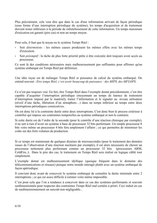 Plus précisément, cela veut dire que dans le cas d'une information arrivant de façon périodique
(sous forme d’une interruption périodique du système), les temps d'acquisition et de traitement
doivent rester inférieurs à la période de rafraîchissement de cette information. Un temps maximum
d'exécution est garanti (pire cas) et non un temps moyen.


Pour cela, il faut que le noyau ou le système Temps Réel :
•   Soit déterministe : les mêmes causes produisent les mêmes effets avec les mêmes temps
    d'exécution.
•   Soit préemptif : la tâche de plus forte priorité prête à être exécutée doit toujours avoir accès au
    processeur.
Ce sont là des conditions nécessaires mais malheureusement pas suffisantes pour affirmer qu'un
système embarqué est Temps Réel par définition.


Une idée reçue est de mélanger Temps Réel et puissance de calcul du système embarqué. On
entend souvent : Etre temps Réel, c’est avoir beaucoup de puissance : des MIPS, des MFLOPS.


Ce n’est pas toujours vrai. En fait, être Temps Réel dans l’exemple donné précédemment, c’est être
capable d’acquitter l’interruption périodique (moyennant un temps de latence de traitement
d’interruption imposé par le matériel), traiter l’information et le signaler au niveau utilisateur
(réveil d’une tâche, libération d’un sémaphore…) dans un temps inférieur au temps entre deux
interruptions périodiques consécutives.
On est donc lié à la contrainte durée entre deux interruptions. C'est donc bien le process extérieur à
contrôler qui impose ses contraintes temporelles au système embarqué et non le contraire.
Si cette durée est de l’ordre de la seconde (pour le contrôle d’une réaction chimique par exemple),
il ne sert à rien d’avoir un système à base de processeur 32 bits performant. Un simple processeur 8
bits voire même un processeur 4 bits fera amplement l’affaire ; ce qui permettra de minimiser les
coûts sur des forts volumes de production.


Si ce temps est maintenant de quelques dizaines de microsecondes (pour le traitement des données
issues de l’observation d’une réaction nucléaire par exemple), il est alors nécessaire de choisir un
processeur nettement plus performant comme un processeur 32 bits (processeurs ARM,
ColdFire..). Dans le pire des cas, le traitement en Temps Réel sera réalisé en logique câblé tout
simplement.
L’exemple donné est malheureusement idyllique (quoique fréquent dans le domaine des
télécommunications et réseaux) puisque notre monde interagit plutôt avec un système embarqué de
façon apériodique.
Il convient donc avant de concevoir le système embarqué de connaître la durée minimale entre 2
interruptions ; ce qui est assez difficile à estimer voire même impossible.
C’est pour cela que l’on a tendance à concevoir dans ce cas des systèmes performants et souvent
surdimensionnés pour respecter des contraintes Temps Réel mal cernées à priori. Ceci induit en cas
de surdimensionnement un surcoût non négligeable...




6/10
 
