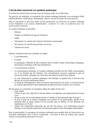 L'art de bien concevoir un système embarqué
C'est bien là le point le plus excitant et qui est l'essence même de ce Hors Série.
Du point de vue technique, la conception d'un système embarqué demande à son concepteur d'être
pluridisciplinaire : électronique, informatique, réseaux, sécurité n'ont pas de secrets pour lui.
Mais le concepteur se doit aussi d'être un bon gestionnaire car concevoir un système embarqué
revient finalement à un exercice d'optimisation : minimiser les coûts de production pour des
fonctionnalités optimales.
Le système embarqué se doit d'être :
   •   Robuste.
   •   Simple. La simplicité est gage de robustesse.
   •   Fiable.
   •   Fonctionnel. Le système doit toujours fonctionner correctement.
   •   Sûr surtout si la sécurité des personnes est en jeu.
   •   Tolérant aux fautes.


D'autres contraintes sont aussi à prendre en compte :
   •   L’encombrement.
   •   Le poids.
   •   Le packaging : difficulté de faire cohabiter dans un faible volume, électronique analogique,
       électronique numérique et RF sans interférences.
   •   L’environnement extérieur.
   •   La consommation électrique. Le système embarqué nomade doit être faible consommation
       car il est alimenté par des batteries. Une consommation excessive augmente le prix de
       revient du système embarqué car il faut alors des batteries de plus forte capacité.
   •   Le coût. Beaucoup de systèmes embarqués sont fabriqués en grande série et doivent avoir
       des prix de revient extrêmement faibles.
   •   Le temps de développement. Dans un marché concurrentiel et de niches, il convient d'avoir
       un système opérationnel le plus rapidement possible pour être le premier sur le marché.

Devant toutes ces contraintes, le concepteur adopte des règles de bon sens :
   •  Faire simple.
   •  Utiliser ce que l'on a déjà fait ou fait par d'autres. On appellera cela pudiquement du design
      reuse.
   •  Ne pas se jeter sur les technologies dernier cri. Quelle est leur pérennité dans le temps ?
   •  Ne pas se jeter sur le dernier composant sorti surtout s'il est grand public. Quelle est sa
      pérennité dans le temps surtout s'il l'on travaille pour la défense où l'on demande une
      maintenance sur 30 ans !
   •  Utiliser des technologies éprouvées qui ont fait leur preuve. Ces technologies peuvent
      d'ailleurs avoir plusieurs générations de retard par rapport à leurs homologues grand public.

Pour le grand public, le concepteur de systèmes embarqués peut sembler faire de l'inertie face aux
nouvelles technologies mais il faut le comprendre : c'est pour le bien du système qu'il conçoit
surtout si la sécurité des personnes est en jeu...

7/10
 