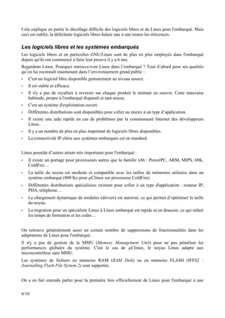 Cela explique en partie le décollage difficile des logiciels libres et de Linux pour l'embarqué. Mais
ceci est oublié, la déferlante logiciels libres balaie une à une toutes les réticences.

Les logiciels libres et les systèmes embarqués
Les logiciels libres et en particulier GNU/Linux sont de plus en plus employés dans l'embarqué
depuis qu'ils ont commencé à faire leur preuve il y a 6 ans.
Regardons Linux. Pourquoi retrouve-t-on Linux dans l’embarqué ? Tout d’abord pour ses qualités
qu’on lui reconnaît maintenant dans l’environnement grand public :
•   C'est un logiciel libre disponible gratuitement au niveau source.
•   Il est stable et efficace.
•   Il n'y a pas de royalties à reverser sur chaque produit le mettant en oeuvre. Cette mauvaise
    habitude, propre à l'embarqué disparaît et tant mieux.
•   C'est un système d'exploitation ouvert.
•   Différentes distributions sont disponibles pour coller au mieux à un type d’application.
•   Il existe une aide rapide en cas de problèmes par la communauté Internet des développeurs
    Linux.
•   Il y a un nombre de plus en plus important de logiciels libres disponibles.
•   La connectivité IP chère aux systèmes embarqués est en standard.


Linux possède d’autres atouts très importants pour l'embarqué :
•   Il existe un portage pour processeurs autres que la famille x86 : PowerPC, ARM, MIPS, 68K,
    ColdFire…
•   La taille du noyau est modeste et compatible avec les tailles de mémoires utilisées dans un
    système embarqué (800 Ko pour µClinux sur processeur ColdFire).
•   Différentes distributions spécialisées existent pour coller à un type d'application : routeur IP,
    PDA, téléphone…
•   Le chargement dynamique de modules (drivers) est autorisé, ce qui permet d’optimiser la taille
    du noyau.
•   La migration pour un spécialiste Linux à Linux embarqué est rapide et en douceur, ce qui réduit
    les temps de formation et les coûts…


On retrouve généralement aussi un certain nombre de suppressions de fonctionnalités dans les
adaptations de Linux pour l'embarqué.
Il n'y a pas de gestion de la MMU (Memory Management Unit) pour ne pas pénaliser les
performances globales du système. C'est le cas de µClinux, le noyau Linux adapté aux
microcontrôleur sans MMU.
Les systèmes de fichiers en mémoire RAM (RAM Disk) ou en mémoire FLASH (JFFS2 :
Journalling Flash File System 2) sont supportés.


On a en fait entendu parler pour la première fois officiellement de Linux pour l'embarqué à une

8/10
 