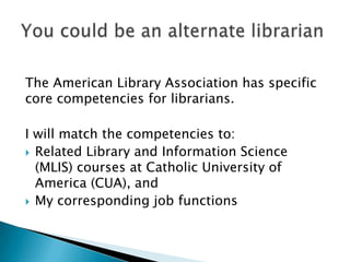 The American Library Association has specific
core competencies for librarians.

I will match the competencies to:
 Related Library and Information Science
  (MLIS) courses at Catholic University of
  America (CUA), and
 My corresponding job functions
 
