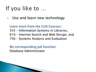 3.    Use and learn new technology

     Learn more from the CUA Courses:
     555 – Information Systems in Libraries,
     610 - Internet Search and Web Design, and
     756 – Systems Analysis and Evaluation

     My corresponding job function:
     Database Administrator
 