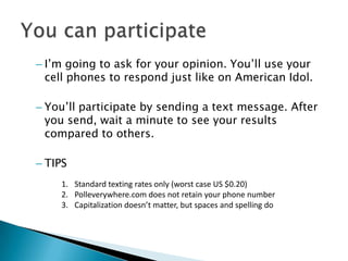 – I’m going to ask for your opinion. You’ll use your
  cell phones to respond just like on American Idol.

– You’ll participate by sending a text message. After
  you send, wait a minute to see your results
  compared to others.

– TIPS
    1. Standard texting rates only (worst case US $0.20)
    2. Polleverywhere.com does not retain your phone number
    3. Capitalization doesn’t matter, but spaces and spelling do
 