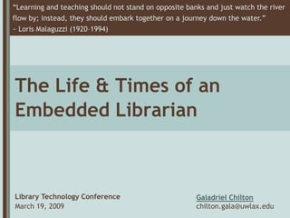 “Learning and teaching should not stand on opposite banks and just watch the river
flow by; instead, they should embark together on a journey down the water.”
~ Loris Malaguzzi (1920–1994)




The Life & Times of an
Embedded Librarian



Library Technology Conference                          Galadriel Chilton
March 19, 2009                                         chilton.gala@uwlax.edu
 