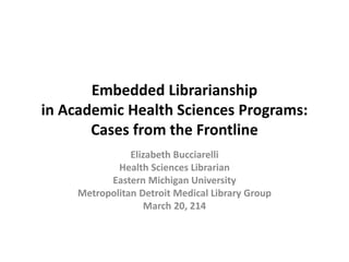 Embedded Librarianship
in Academic Health Sciences Programs:
Cases from the Frontline
Elizabeth Bucciarelli
Health Sciences Librarian
Eastern Michigan University
Metropolitan Detroit Medical Library Group
March 20, 214
 