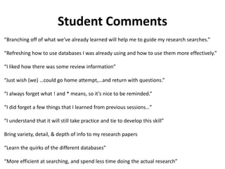 Student Comments
“Branching off of what we’ve already learned will help me to guide my research searches.”
“Refreshing how to use databases I was already using and how to use them more effectively.”
“I liked how there was some review information”
“Just wish (we) …could go home attempt,…and return with questions.”
“I always forget what ! and * means, so it’s nice to be reminded.”
“I did forget a few things that I learned from previous sessions…”
“I understand that it will still take practice and tie to develop this skill”
Bring variety, detail, & depth of info to my research papers
“Learn the quirks of the different databases”
“More efficient at searching, and spend less time doing the actual research”
 