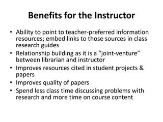 Benefits for the Instructor
• Ability to point to teacher-preferred information
resources; embed links to those sources in class
research guides
• Relationship building as it is a “joint-venture”
between librarian and instructor
• Improves resources cited in student projects &
papers
• Improves quality of papers
• Spend less class time discussing problems with
research and more time on course content
 