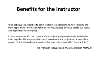 Benefits for the Instructor
“I do not have the expertise to assist students in understanding how to locate the
most appropriate information for their reviews, develop effective search strategies,
and negotiate search engines.
In your involvement in the course and the project, you provide students with the
tools to gather the resources they need to complete the project and answer their
project clinical research questions in order to develop information fluency skills. “
OT Professor, Occupational Therapy Research Methods
 