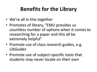 Benefits for the Library
• We’re all in this together
• Promotes of library, “EMU provides us
countless number of options when it comes to
researching for a paper and this all be
extremely helpful”
• Promote use of class research guides, e.g.
LibGuides
• Promote use of subject-specific tools that
students may never locate on their own
 
