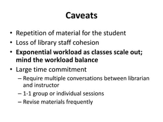 Caveats
• Repetition of material for the student
• Loss of library staff cohesion
• Exponential workload as classes scale out;
mind the workload balance
• Large time commitment
– Require multiple conversations between librarian
and instructor
– 1-1 group or individual sessions
– Revise materials frequently
 