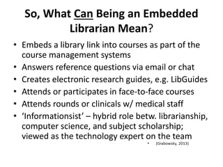 So, What Can Being an Embedded
Librarian Mean?
• Embeds a library link into courses as part of the
course management systems
• Answers reference questions via email or chat
• Creates electronic research guides, e.g. LibGuides
• Attends or participates in face-to-face courses
• Attends rounds or clinicals w/ medical staff
• ‘Informationsist’ – hybrid role betw. librarianship,
computer science, and subject scholarship;
viewed as the technology expert on the team
 