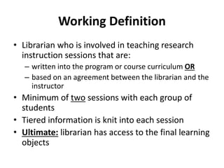 Working Definition
• Librarian who is involved in teaching research
instruction sessions that are:
– written into the program or course curriculum OR
– based on an agreement between the librarian and the
instructor
• Minimum of two sessions with each group of
students
• Tiered information is knit into each session
• Ultimate: librarian has access to the final learning
objects
 