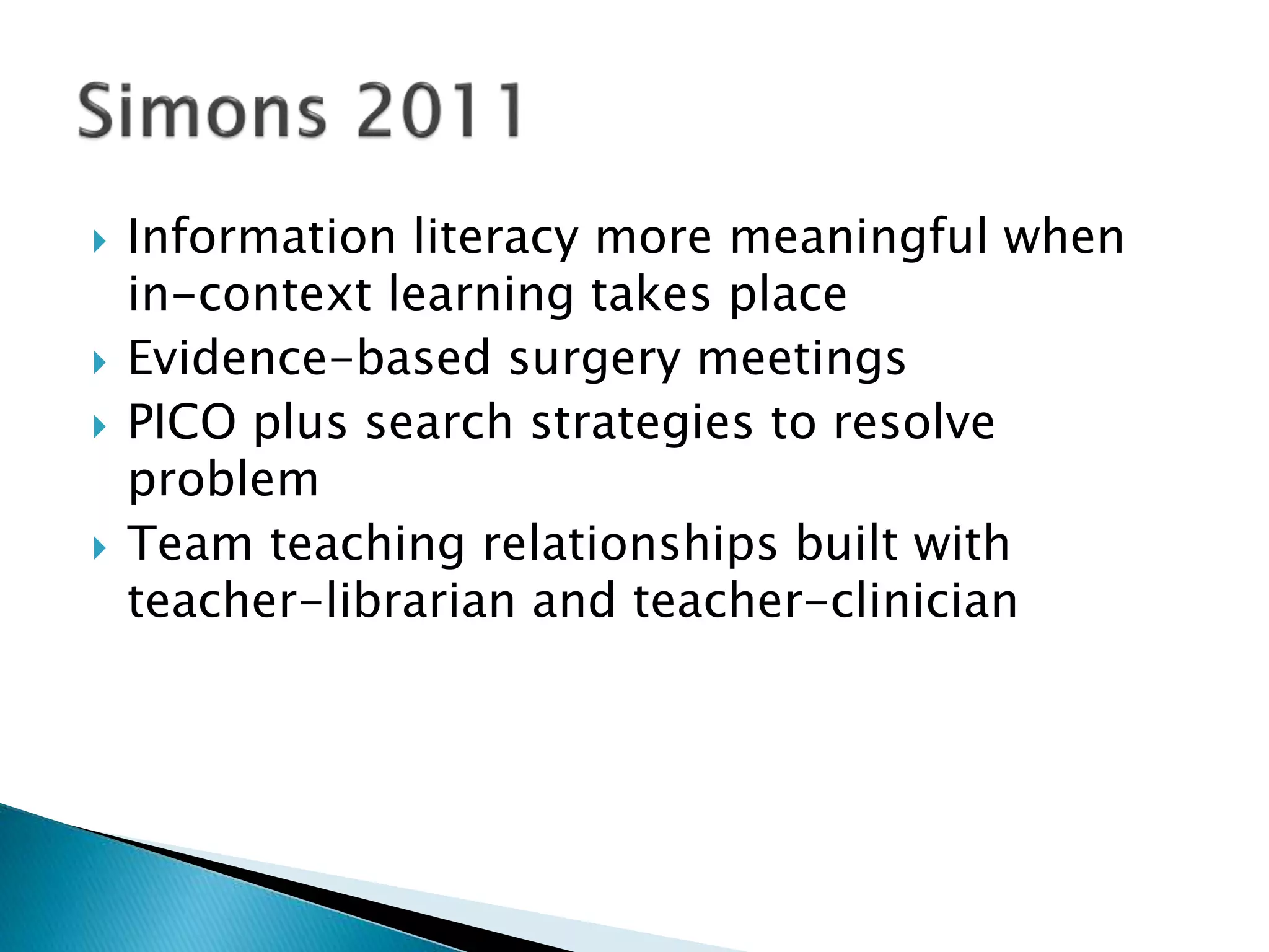  Information literacy more meaningful when
in-context learning takes place
 Evidence-based surgery meetings
 PICO plus search strategies to resolve
problem
 Team teaching relationships built with
teacher-librarian and teacher-clinician
 