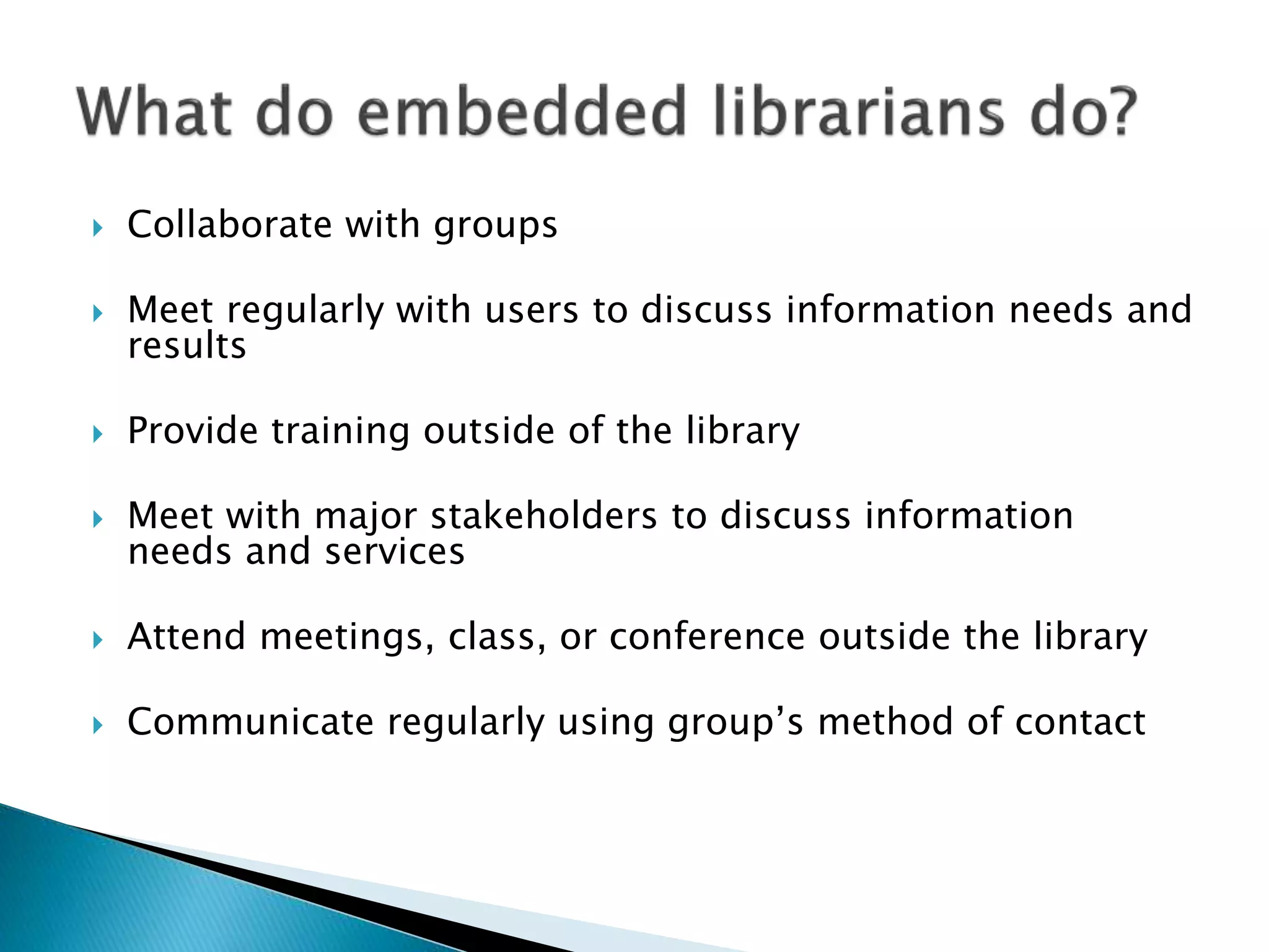  Collaborate with groups
 Meet regularly with users to discuss information needs and
results
 Provide training outside of the library
 Meet with major stakeholders to discuss information
needs and services
 Attend meetings, class, or conference outside the library
 Communicate regularly using group’s method of contact
 