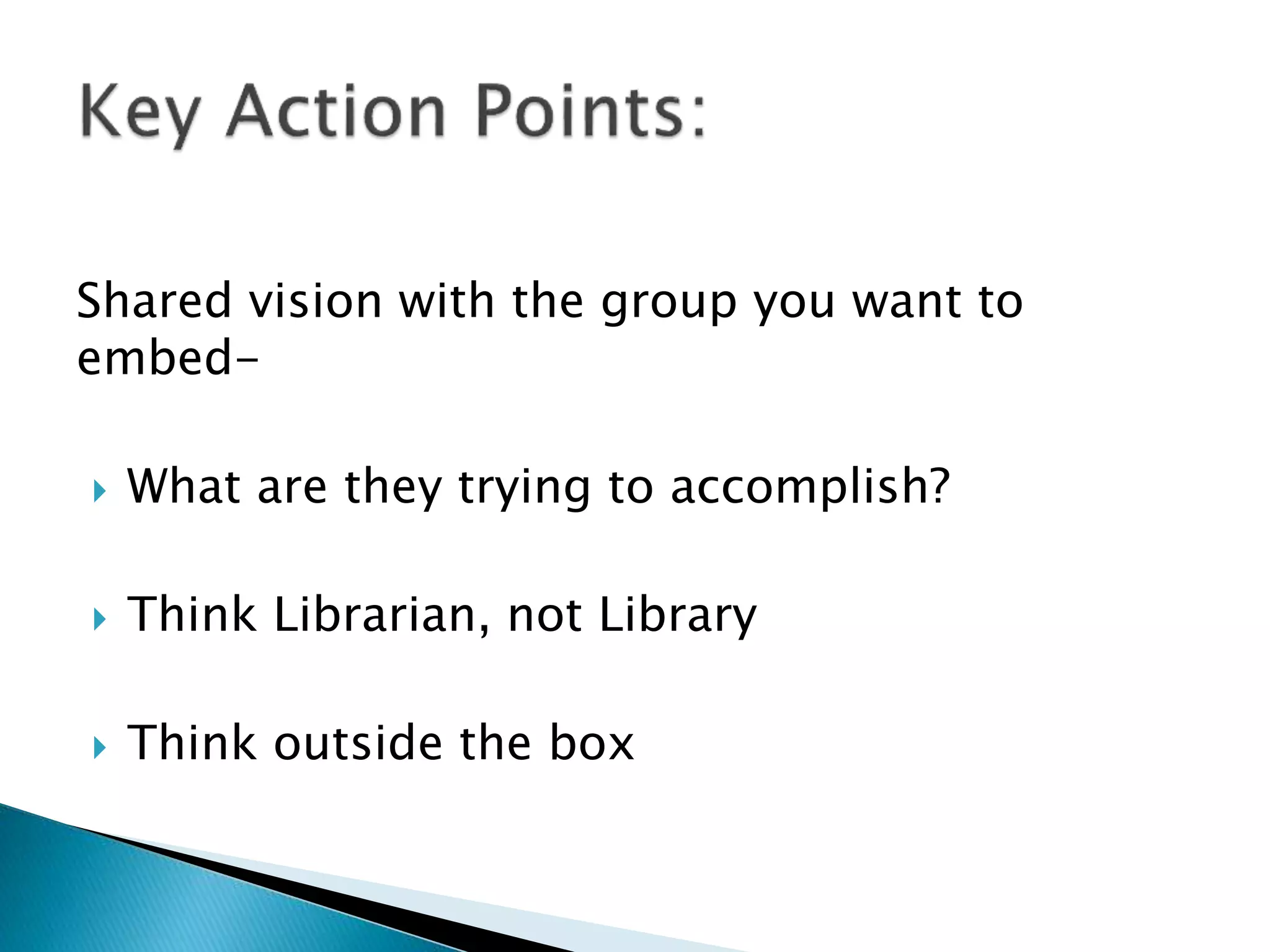Shared vision with the group you want to
embed-
 What are they trying to accomplish?
 Think Librarian, not Library
 Think outside the box
 