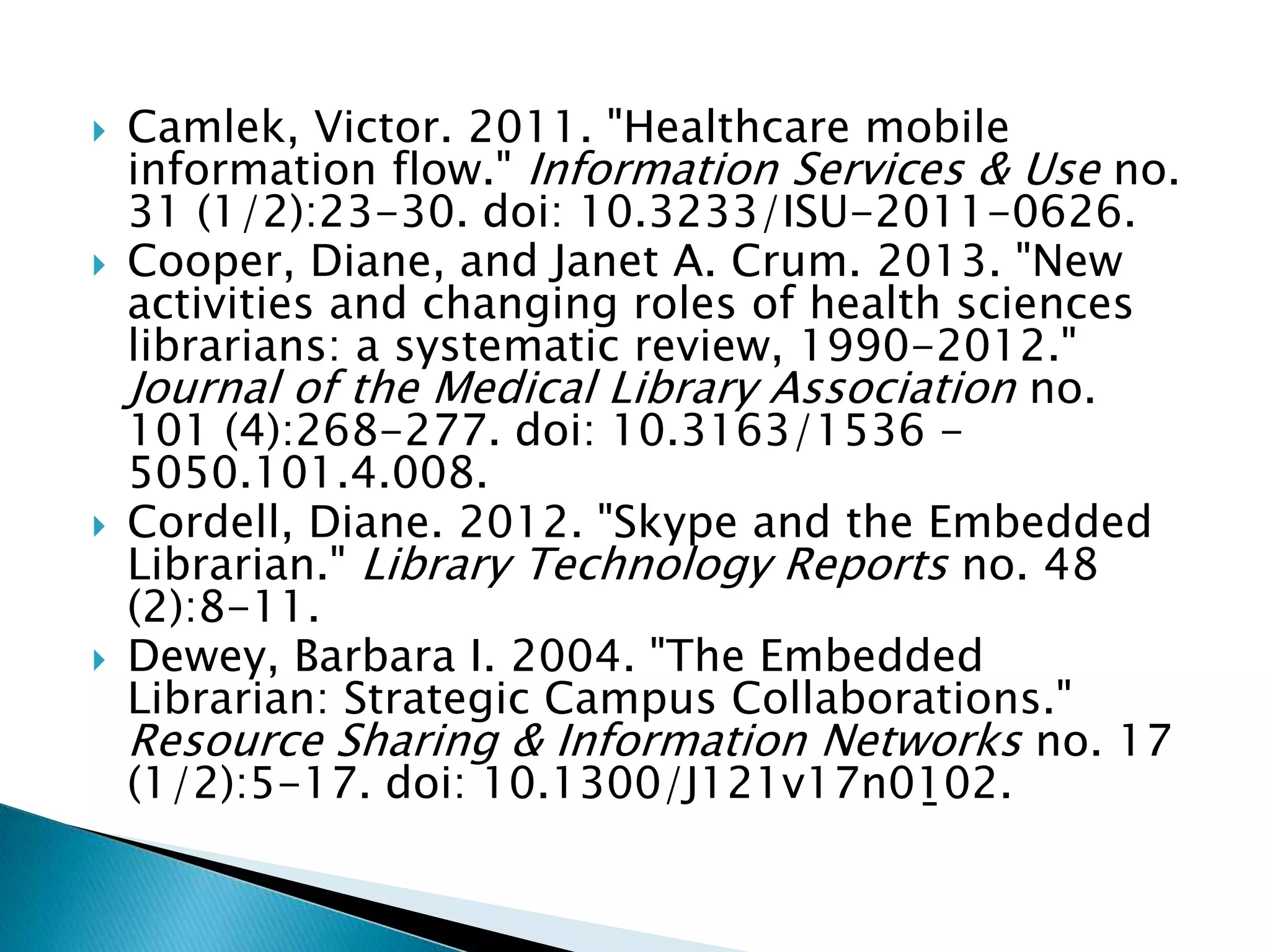  Camlek, Victor. 2011. "Healthcare mobile
information flow." Information Services & Use no.
31 (1/2):23-30. doi: 10.3233/ISU-2011-0626.
 Cooper, Diane, and Janet A. Crum. 2013. "New
activities and changing roles of health sciences
librarians: a systematic review, 1990-2012."
Journal of the Medical Library Association no.
101 (4):268-277. doi: 10.3163/1536 -
5050.101.4.008.
 Cordell, Diane. 2012. "Skype and the Embedded
Librarian." Library Technology Reports no. 48
(2):8-11.
 Dewey, Barbara I. 2004. "The Embedded
Librarian: Strategic Campus Collaborations."
Resource Sharing & Information Networks no. 17
(1/2):5-17. doi: 10.1300/J121v17n01̱02.
 