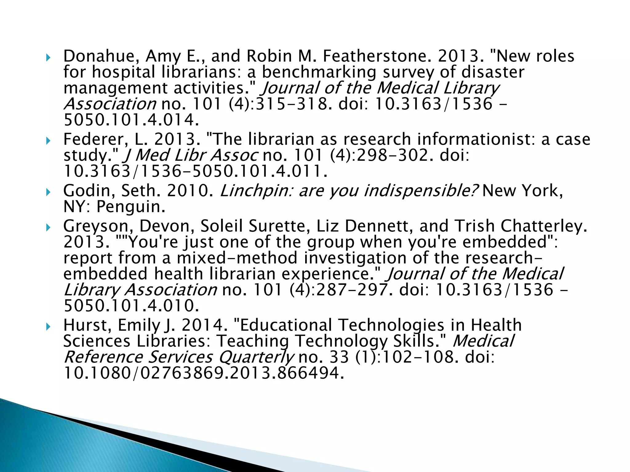 Donahue, Amy E., and Robin M. Featherstone. 2013. "New roles
for hospital librarians: a benchmarking survey of disaster
management activities." Journal of the Medical Library
Association no. 101 (4):315-318. doi: 10.3163/1536 -
5050.101.4.014.
 Federer, L. 2013. "The librarian as research informationist: a case
study." J Med Libr Assoc no. 101 (4):298-302. doi:
10.3163/1536-5050.101.4.011.
 Godin, Seth. 2010. Linchpin: are you indispensible? New York,
NY: Penguin.
 Greyson, Devon, Soleil Surette, Liz Dennett, and Trish Chatterley.
2013. ""You're just one of the group when you're embedded":
report from a mixed-method investigation of the research-
embedded health librarian experience." Journal of the Medical
Library Association no. 101 (4):287-297. doi: 10.3163/1536 -
5050.101.4.010.
 Hurst, Emily J. 2014. "Educational Technologies in Health
Sciences Libraries: Teaching Technology Skills." Medical
Reference Services Quarterly no. 33 (1):102-108. doi:
10.1080/02763869.2013.866494.
 