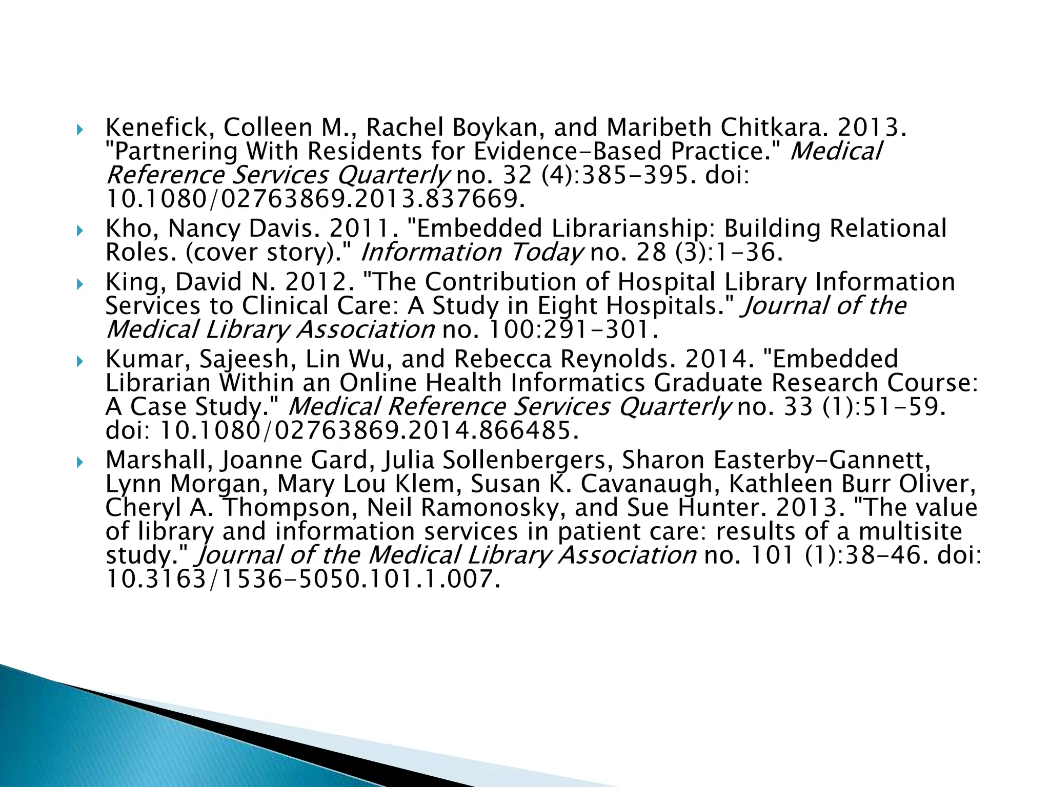  Kenefick, Colleen M., Rachel Boykan, and Maribeth Chitkara. 2013.
"Partnering With Residents for Evidence-Based Practice." Medical
Reference Services Quarterly no. 32 (4):385-395. doi:
10.1080/02763869.2013.837669.
 Kho, Nancy Davis. 2011. "Embedded Librarianship: Building Relational
Roles. (cover story)." Information Today no. 28 (3):1-36.
 King, David N. 2012. "The Contribution of Hospital Library Information
Services to Clinical Care: A Study in Eight Hospitals." Journal of the
Medical Library Association no. 100:291-301.
 Kumar, Sajeesh, Lin Wu, and Rebecca Reynolds. 2014. "Embedded
Librarian Within an Online Health Informatics Graduate Research Course:
A Case Study." Medical Reference Services Quarterly no. 33 (1):51-59.
doi: 10.1080/02763869.2014.866485.
 Marshall, Joanne Gard, Julia Sollenbergers, Sharon Easterby-Gannett,
Lynn Morgan, Mary Lou Klem, Susan K. Cavanaugh, Kathleen Burr Oliver,
Cheryl A. Thompson, Neil Ramonosky, and Sue Hunter. 2013. "The value
of library and information services in patient care: results of a multisite
study." Journal of the Medical Library Association no. 101 (1):38-46. doi:
10.3163/1536-5050.101.1.007.
 