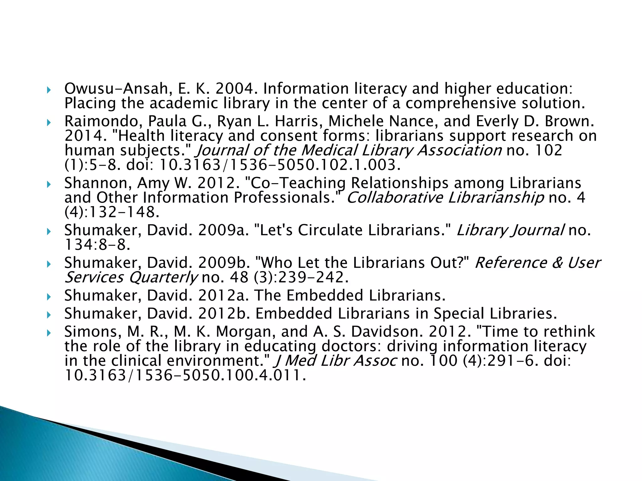  Owusu-Ansah, E. K. 2004. Information literacy and higher education:
Placing the academic library in the center of a comprehensive solution.
 Raimondo, Paula G., Ryan L. Harris, Michele Nance, and Everly D. Brown.
2014. "Health literacy and consent forms: librarians support research on
human subjects." Journal of the Medical Library Association no. 102
(1):5-8. doi: 10.3163/1536-5050.102.1.003.
 Shannon, Amy W. 2012. "Co-Teaching Relationships among Librarians
and Other Information Professionals." Collaborative Librarianship no. 4
(4):132-148.
 Shumaker, David. 2009a. "Let's Circulate Librarians." Library Journal no.
134:8-8.
 Shumaker, David. 2009b. "Who Let the Librarians Out?" Reference & User
Services Quarterly no. 48 (3):239-242.
 Shumaker, David. 2012a. The Embedded Librarians.
 Shumaker, David. 2012b. Embedded Librarians in Special Libraries.
 Simons, M. R., M. K. Morgan, and A. S. Davidson. 2012. "Time to rethink
the role of the library in educating doctors: driving information literacy
in the clinical environment." J Med Libr Assoc no. 100 (4):291-6. doi:
10.3163/1536-5050.100.4.011.
 