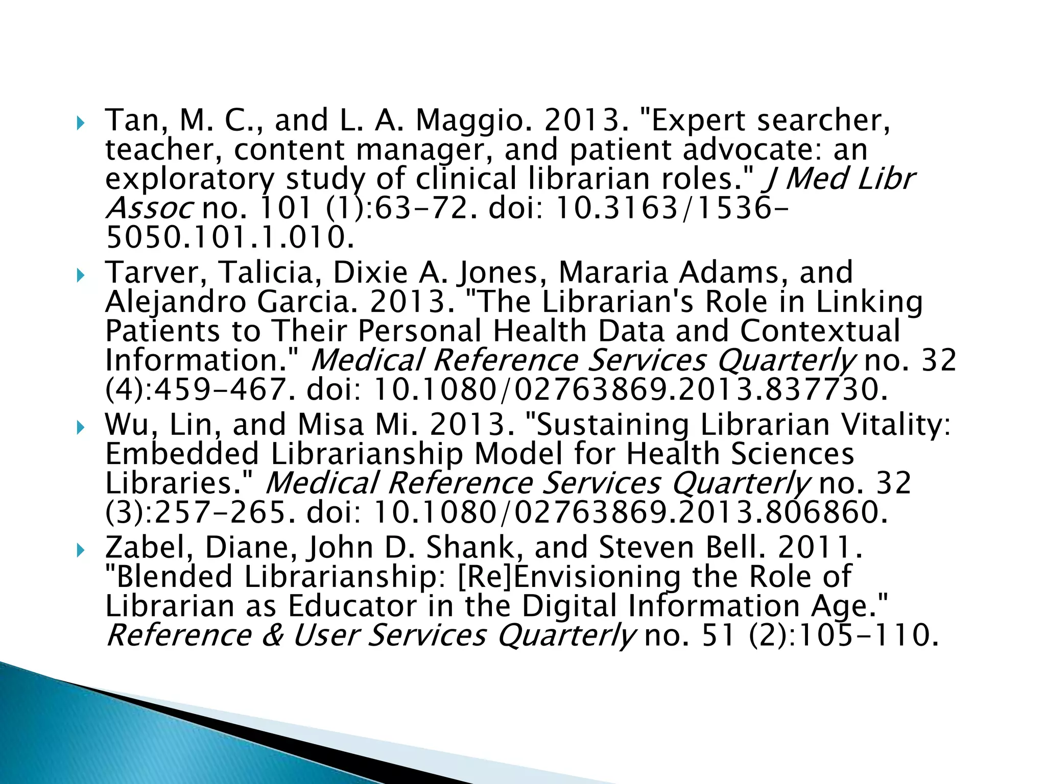  Tan, M. C., and L. A. Maggio. 2013. "Expert searcher,
teacher, content manager, and patient advocate: an
exploratory study of clinical librarian roles." J Med Libr
Assoc no. 101 (1):63-72. doi: 10.3163/1536-
5050.101.1.010.
 Tarver, Talicia, Dixie A. Jones, Mararia Adams, and
Alejandro Garcia. 2013. "The Librarian's Role in Linking
Patients to Their Personal Health Data and Contextual
Information." Medical Reference Services Quarterly no. 32
(4):459-467. doi: 10.1080/02763869.2013.837730.
 Wu, Lin, and Misa Mi. 2013. "Sustaining Librarian Vitality:
Embedded Librarianship Model for Health Sciences
Libraries." Medical Reference Services Quarterly no. 32
(3):257-265. doi: 10.1080/02763869.2013.806860.
 Zabel, Diane, John D. Shank, and Steven Bell. 2011.
"Blended Librarianship: [Re]Envisioning the Role of
Librarian as Educator in the Digital Information Age."
Reference & User Services Quarterly no. 51 (2):105-110.
 