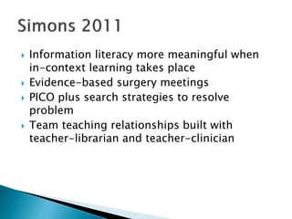  Information literacy more meaningful when
in-context learning takes place
 Evidence-based surgery meetings
 PICO plus search strategies to resolve
problem
 Team teaching relationships built with
teacher-librarian and teacher-clinician
 