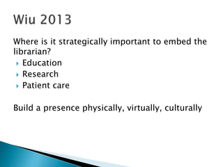 Where is it strategically important to embed the
librarian?
 Education
 Research
 Patient care
Build a presence physically, virtually, culturally
 