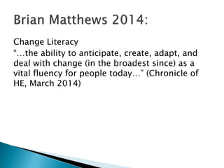 Change Literacy
“…the ability to anticipate, create, adapt, and
deal with change (in the broadest since) as a
vital fluency for people today…” (Chronicle of
HE, March 2014)
 