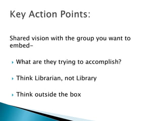 Shared vision with the group you want to
embed-
 What are they trying to accomplish?
 Think Librarian, not Library
 Think outside the box
 