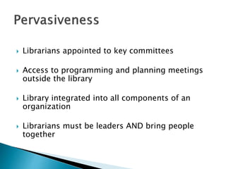  Librarians appointed to key committees
 Access to programming and planning meetings
outside the library
 Library integrated into all components of an
organization
 Librarians must be leaders AND bring people
together
 