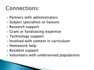  Partners with administrators
 Subject specialists or liaisons
 Research support
 Grant or fundraising expertise
 Technology support
 Involved with content in curriculum
 Homework help
 Resident support
 Volunteers with underserved populations
 
