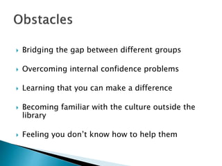  Bridging the gap between different groups
 Overcoming internal confidence problems
 Learning that you can make a difference
 Becoming familiar with the culture outside the
library
 Feeling you don’t know how to help them
 