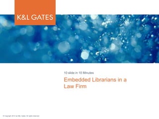 © Copyright 2013 by K&L Gates. All rights reserved.
Embedded Librarians in a
Law Firm
10 slide in 10 Minutes
 