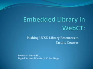Embedded Library in WebCT: Pushing UCSD Library Resources to  Faculty Courses Presenter:  SuHui Ho,  Digital Services Librarian, UC, San Diego 