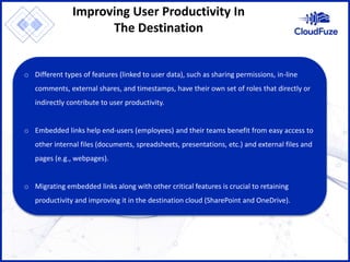 Improving User Productivity In
The Destination
o Different types of features (linked to user data), such as sharing permissions, in-line
comments, external shares, and timestamps, have their own set of roles that directly or
indirectly contribute to user productivity.
o Embedded links help end-users (employees) and their teams benefit from easy access to
other internal files (documents, spreadsheets, presentations, etc.) and external files and
pages (e.g., webpages).
o Migrating embedded links along with other critical features is crucial to retaining
productivity and improving it in the destination cloud (SharePoint and OneDrive).
 