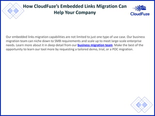 How CloudFuze’s Embedded Links Migration Can
Help Your Company
Our embedded links migration capabilities are not limited to just one type of use case. Our business
migration team can niche down to SMB requirements and scale up to meet large-scale enterprise
needs. Learn more about it in deep detail from our business migration team. Make the best of the
opportunity to learn our tool more by requesting a tailored demo, trial, or a POC migration.
 