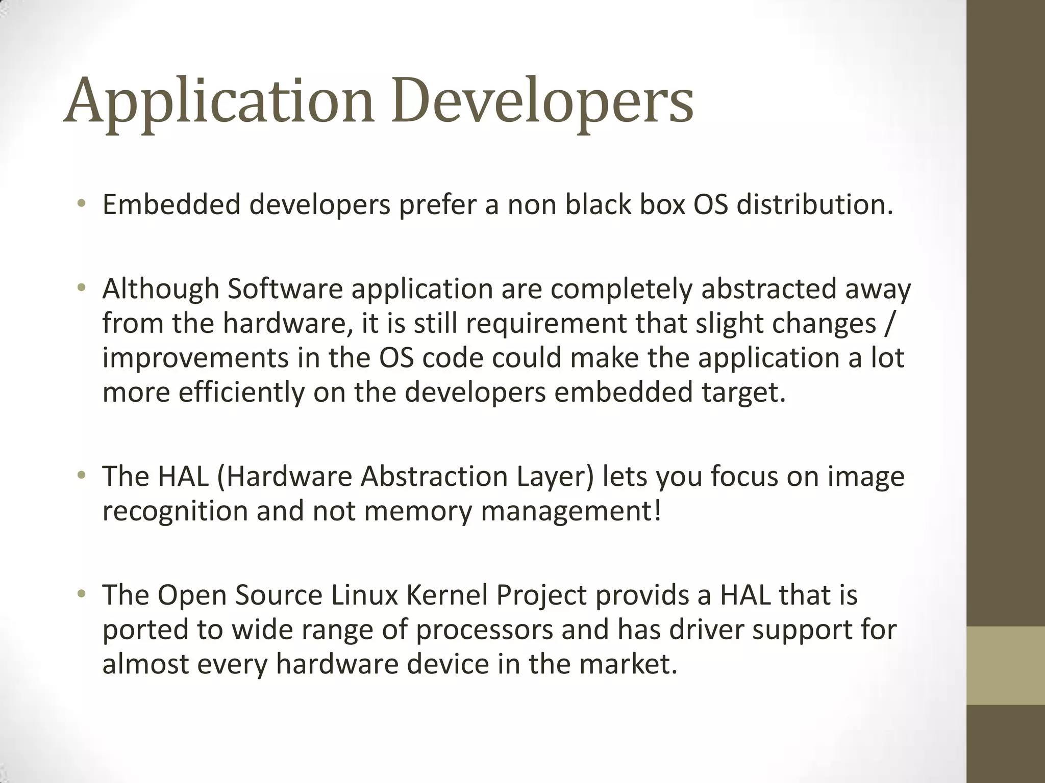 Application Developers
• Embedded developers prefer a non black box OS distribution.

• Although Software application are completely abstracted away
  from the hardware, it is still requirement that slight changes /
  improvements in the OS code could make the application a lot
  more efficiently on the developers embedded target.

• The HAL (Hardware Abstraction Layer) lets you focus on image
  recognition and not memory management!

• The Open Source Linux Kernel Project provids a HAL that is
  ported to wide range of processors and has driver support for
  almost every hardware device in the market.
 