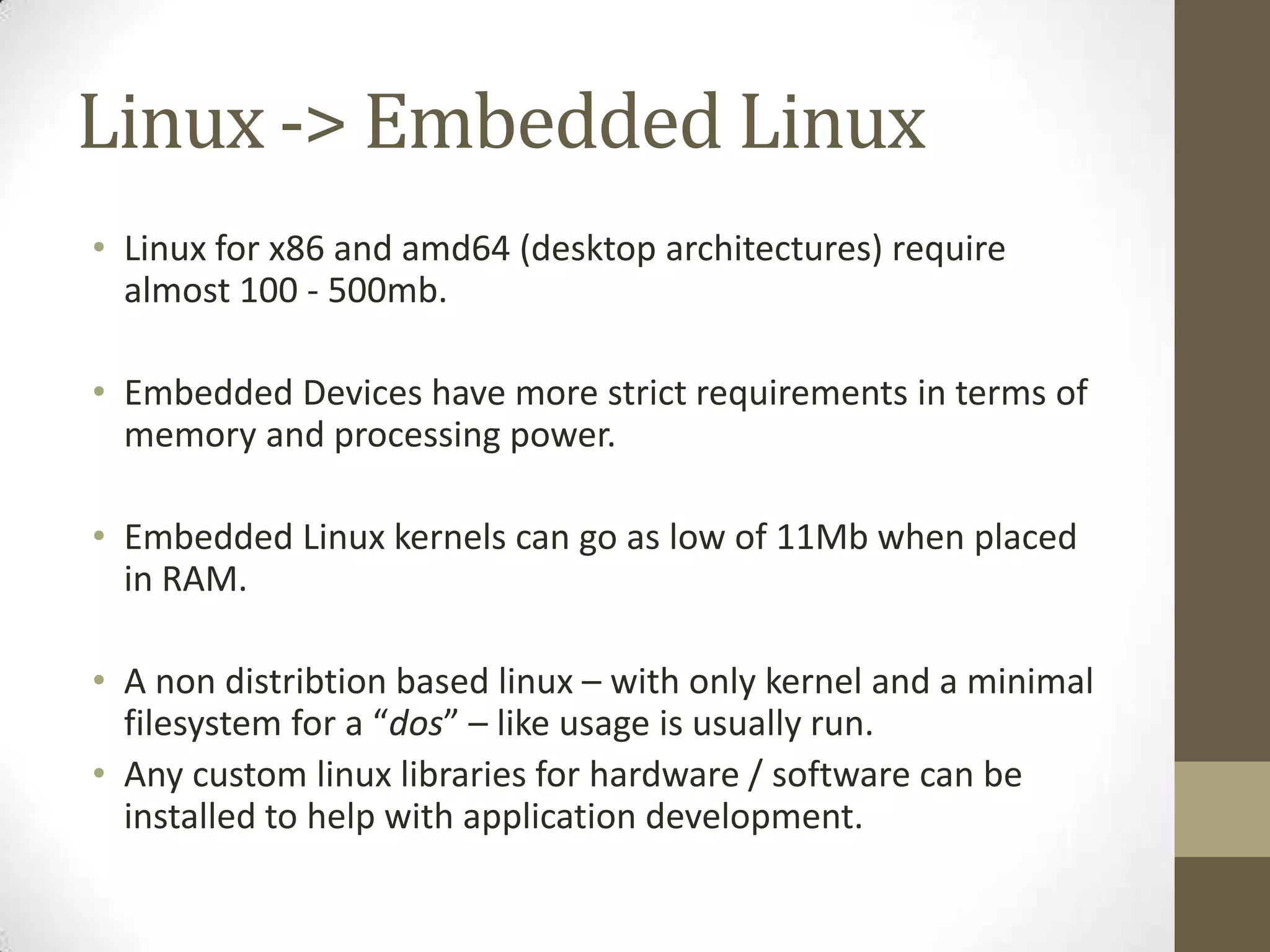 Linux -> Embedded Linux
• Linux for x86 and amd64 (desktop architectures) require
  almost 100 - 500mb.

• Embedded Devices have more strict requirements in terms of
  memory and processing power.

• Embedded Linux kernels can go as low of 11Mb when placed
  in RAM.

• A non distribtion based linux – with only kernel and a minimal
  filesystem for a “dos” – like usage is usually run.
• Any custom linux libraries for hardware / software can be
  installed to help with application development.
 